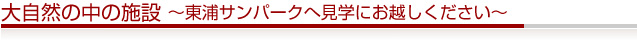 大自然の中の施設 ～東浦サンパークへ見学にお越しください～